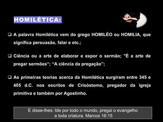 HOMILÉTICA:
E disse-lhes: Ide por todo o mundo, pregai o evangelho
a toda criatura. Marcos 16:15
 A palavra Homilética vem do grego HOMILÉO ou HOMILIA, que
significa persuasão, falar e etc.;
 Ciência ou a arte de elaborar e expor o sermão; "É a arte de
pregar sermões“; “A ciência da pregação”;
 As primeiras teorias acerca da Homilética surgiram entre 345 e
405 d.C. nos escritos de Crisóstomo, pregador da igreja
primitiva e também por Agostinho.
 