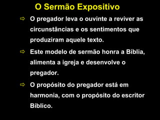 O Sermão Expositivo
 O pregador leva o ouvinte a reviver as
circunstâncias e os sentimentos que
produziram aquele texto.
 Este modelo de sermão honra a Bíblia,
alimenta a igreja e desenvolve o
pregador.
 O propósito do pregador está em
harmonia, com o propósito do escritor
Bíblico.
 