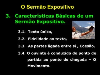O Sermão Expositivo
3. Características Básicas de um
Sermão Expositivo.
3.1. Texto único,
3.2. Fidelidade ao texto,
3.3. As partes ligada entre si , Coesão,
3.4. O ouvinte é conduzido do ponto de
partida ao ponto de chegada – O
Movimento.
 