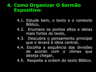 4. Como Organizar O Sermão
Expositivo:
4.1. Estude bem, o texto e o contexto
Bíblico,
4.2. Enumere os pontos altos e ideias
mais fortes do texto,
4.3. Descubra o pensamento principal
que o levará à ideia central,
4.4. Escolha a sequência das divisões
de acordo com o clímax que
deseja chegar,
4.5. Respeite a ordem do texto Bíblico.
 