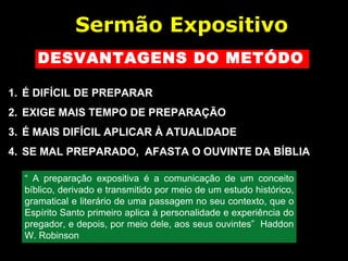 DESVANTAGENS DO METÓDO
1. É DIFÍCIL DE PREPARAR
2. EXIGE MAIS TEMPO DE PREPARAÇÃO
3. É MAIS DIFÍCIL APLICAR À ATUALIDADE
4. SE MAL PREPARADO, AFASTA O OUVINTE DA BÍBLIA
Sermão Expositivo
“ A preparação expositiva é a comunicação de um conceito
bíblico, derivado e transmitido por meio de um estudo histórico,
gramatical e literário de uma passagem no seu contexto, que o
Espírito Santo primeiro aplica à personalidade e experiência do
pregador, e depois, por meio dele, aos seus ouvintes” Haddon
W. Robinson
 