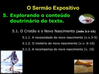 O Sermão Expositivo
5. Explorando o conteúdo
doutrinário do texto.
5.1. O Cristão e o Novo Nascimento (João 3:1-15)
5.1.1. A necessidade do novo nascimento (v.v.3-5)
5.1.2. O mistério do novo nascimento (v.v. 6-10)
5.1.3. A recompensa do novo nascimento (v. 15)
 