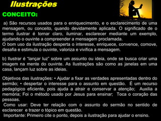 Ilustrações
a) São recursos usados para o enriquecimento, e o esclarecimento de uma
mensagem, ou conceito, quando devidamente aplicada. O significado de o
termo ilustrar é tornar claro, iluminar, esclarecer mediante um exemplo,
ajudando o ouvinte a compreender a mensagem proclamada.
O bom uso da ilustração desperta o interesse, enriquece, convence, comove,
desafia e estimula o ouvinte, valoriza e vivifica a mensagem.
b) Ilustrar é “lançar luz” sobre um assunto ou ideia, onde se busca criar uma
imagem na mente do ouvinte. As Ilustrações são como as janelas em uma
casa, lançam luz sobre as ideias.
Objetivos das ilustrações: • Ajudar a fixar as verdades apresentadas dentro do
sermão; • despertar o interesse para o assunto em questão. É um recurso
pedagógico eficiente, pois ajuda a atrair e conservar a atenção; Auxilia a
memória; Foi o método usado por Jesus para ensinar; Toca o coração das
pessoas.
Como usar: Deve ter relação com o assunto do sermão no sentido de
esclarecer e trazer o tópico em questão.
Importante: Primeiro cite o ponto, depois a ilustração para ajudar o ensino.
CONCEITO:
 