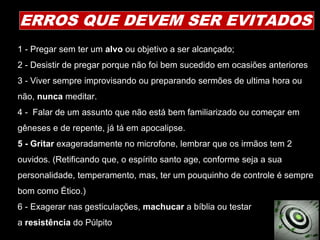 1 - Pregar sem ter um alvo ou objetivo a ser alcançado;
2 - Desistir de pregar porque não foi bem sucedido em ocasiões anteriores
3 - Viver sempre improvisando ou preparando sermões de ultima hora ou
não, nunca meditar.
4 - Falar de um assunto que não está bem familiarizado ou começar em
gêneses e de repente, já tá em apocalipse.
5 - Gritar exageradamente no microfone, lembrar que os irmãos tem 2
ouvidos. (Retificando que, o espírito santo age, conforme seja a sua
personalidade, temperamento, mas, ter um pouquinho de controle é sempre
bom como Ético.)
6 - Exagerar nas gesticulações, machucar a bíblia ou testar
a resistência do Púlpito
ERROS QUE DEVEM SER EVITADOS
 