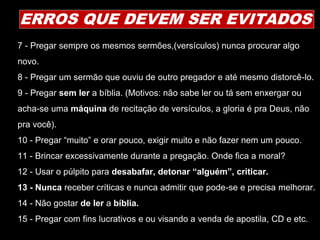 7 - Pregar sempre os mesmos sermões,(versículos) nunca procurar algo
novo.
8 - Pregar um sermão que ouviu de outro pregador e até mesmo distorcê-lo.
9 - Pregar sem ler a bíblia. (Motivos: não sabe ler ou tá sem enxergar ou
acha-se uma máquina de recitação de versículos, a gloria é pra Deus, não
pra você).
10 - Pregar “muito” e orar pouco, exigir muito e não fazer nem um pouco.
11 - Brincar excessivamente durante a pregação. Onde fica a moral?
12 - Usar o púlpito para desabafar, detonar “alguém”, criticar.
13 - Nunca receber críticas e nunca admitir que pode-se e precisa melhorar.
14 - Não gostar de ler a bíblia.
15 - Pregar com fins lucrativos e ou visando a venda de apostila, CD e etc.
ERROS QUE DEVEM SER EVITADOS
 