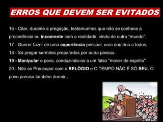 16 - Citar, durante a pregação, testemunhos que não se conhece a
procedência ou incoerente com a realidade, vindo de outro “mundo”.
17 - Querer fazer de uma experiência pessoal, uma doutrina a todos.
18 - Só pregar sermões preparados por outra pessoa.
19 - Manipular o povo, conduzindo-os a um falso "mover do espirito"
20 - Não se Preocupar com o RELÓGIO e O TEMPO NÃO É SÓ SEU. O
povo precisa também dormir..
ERROS QUE DEVEM SER EVITADOS
 