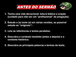 ANTES DO SERMÃO
1. Tenha uma vida devocional: leitura bíblica e oração
(cuidado para não ser um “profissional” da pregação);
2. Estude o (s) texto (s) em várias versões, se possível
estude os “originais”;
3. Leia as referências e textos paralelos;
4. Descubra o contexto imediato (antes e depois) e o
contexto histórico;
5. Descubra as principais palavras e termos do texto.
 