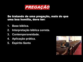 PREGAÇÃO
1. Base bíblica.
2. Interpretação bíblica correta.
3. Contemporaneidade.
4. Aplicação prática.
5. Espírito Santo
Se tratando de uma pregação, mais do que
uma boa homilia, deve ter:
 
