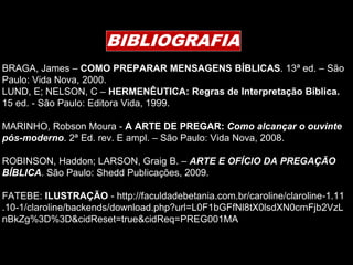 BIBLIOGRAFIA
BRAGA, James – COMO PREPARAR MENSAGENS BÍBLICAS. 13ª ed. – São
Paulo: Vida Nova, 2000.
LUND, E; NELSON, C – HERMENÊUTICA: Regras de Interpretação Bíblica.
15 ed. - São Paulo: Editora Vida, 1999.
MARINHO, Robson Moura - A ARTE DE PREGAR: Como alcançar o ouvinte
pós-moderno. 2ª Ed. rev. E ampl. – São Paulo: Vida Nova, 2008.
ROBINSON, Haddon; LARSON, Graig B. – ARTE E OFÍCIO DA PREGAÇÃO
BÍBLICA. São Paulo: Shedd Publicações, 2009.
FATEBE: ILUSTRAÇÃO - http://faculdadebetania.com.br/caroline/claroline-1.11
.10-1/claroline/backends/download.php?url=L0F1bGFfNl8tX0lsdXN0cmFjb2VzL
nBkZg%3D%3D&cidReset=true&cidReq=PREG001MA
 