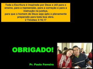 Toda a Escritura é inspirada por Deus e útil para o
ensino, para a repreensão, para a correção e para a
instrução na justiça,
para que o homem de Deus seja apto e plenamente
preparado para toda boa obra.
2 Timóteo 3:16,17
OBRIGADO!
Pr. Paulo Ferreira
 