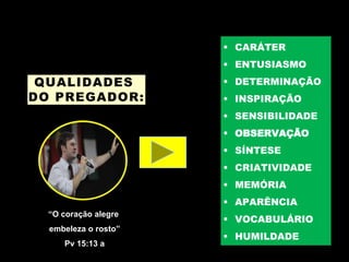 QUALIDADES
DO PREGADOR:
 CARÁTER
 ENTUSIASMO
 DETERMINAÇÃO
 INSPIRAÇÃO
 SENSIBILIDADE
 OBSERVAÇÃO
 SÍNTESE
 CRIATIVIDADE
 MEMÓRIA
 APARÊNCIA
 VOCABULÁRIO
 HUMILDADE
“O coração alegre
embeleza o rosto”
Pv 15:13 a
 