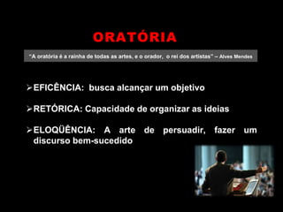 “A oratória é a rainha de todas as artes, e o orador, o rei dos artistas” – Alves Mendes
EFICÊNCIA: busca alcançar um objetivo
RETÓRICA: Capacidade de organizar as ideias
ELOQÜÊNCIA: A arte de persuadir, fazer um
discurso bem-sucedido
ORATÓRIA
 