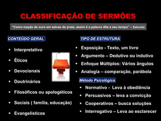 “Como maçãs de ouro em salvas de prata, assim é a palavra dita a seu tempo” – Salomão
 Interpretativo
 Éticos
 Devocionais
 Doutrinários
 Filosóficos ou apologéticos
 Sociais ( família, educação)
 Evangelísticos
CLASSIFICAÇÃO DE SERMÕES
CONTEÚDO GERAL TIPO DE ESTRUTURA
 Exposição - Texto, um livro
 Argumento – Dedutivo ou indutivo
 Enfoque Múltiplos: Vários ângulos
 Analogia – comparação, parábola
Método Psicológico
 Normativo - Leva à obediência
 Persuasivos – leva a convicção
 Cooperativos – busca soluções
 Interrogativo – Leva ao esclarecer
 