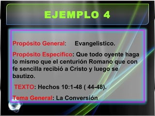 EJEMPLO 4   Propósito General :  Evangelistico. Propósito Especifico : Que todo oyente haga lo mismo que el centurión Romano que con fe sencilla recibió a Cristo y luego se bautizo.   TEXTO : Hechos 10:1-48 ( 44-48). Tema General : La Conversión 