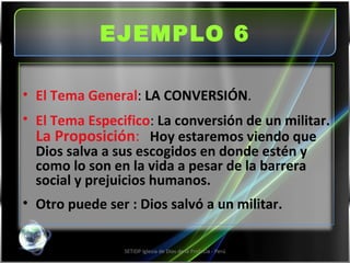 EJEMPLO 6 SETIDP Iglesia de Dios de la Profecía - Perú El Tema General :  LA CONVERSIÓN . El Tema Especifico :  La conversión de un militar.  La Proposición :   Hoy estaremos viendo que Dios salva a sus escogidos en donde estén y como lo son en la vida a pesar de la barrera social y prejuicios humanos. Otro puede ser : Dios salvó a un militar. 