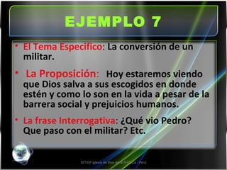 EJEMPLO 7 SETIDP Iglesia de Dios de la Profecía - Perú El Tema Especifico :  La conversión de un militar. La Proposición :   Hoy estaremos viendo que Dios salva a sus escogidos en donde estén y como lo son en la vida a pesar de la barrera social y prejuicios humanos. La frase Interrogativa :  ¿Qué vio Pedro?  Que paso con el militar? Etc. 
