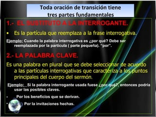 Toda oración de transición tiene tres partes fundamentales   1.-  EL SUSTITUTO A LA INTERROGANTE. Es la partícula que reemplaza a la frase interrogativa. Ejemplo:  Cuando la palabra interrogativa es ¿por qué? Debe ser reemplazada por la partícula ( parte pequeña). “por”. 2.- LA PALABRA CLAVE. Es una palabra en plural que se debe seleccionar de acuerdo a las partículas interrogativas que caracteriza a los puntos principales del cuerpo del sermón . Ejemplo:  Si la palabra interrogante usada fuese ¿por qué?, entonces podría usar las posibles clave s. -   Por los beneficios que se derivan. -   Por la invitaciones hechas. 