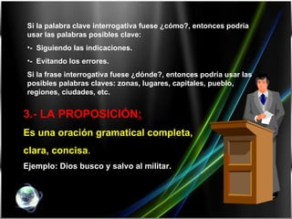 3.-  LA PROPOSICIÓN :   Es una oración gramatical completa,  clara, concisa . Ejemplo: Dios busco y salvo al militar. Si la palabra clave interrogativa fuese ¿cómo?, entonces podría usar las palabras posibles clave: -  Siguiendo las indicaciones. -  Evitando los errores. Si la frase interrogativa fuese ¿dónde?, entonces podría usar las posibles palabras claves: zonas, lugares, capitales, pueblo, regiones, ciudades, etc.   