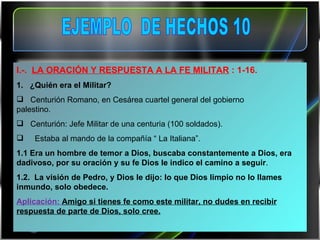 I .- .   LA ORACIÓN Y RESPUESTA A LA FE MILITAR  : 1-16. 1.  ¿Quién era el Militar?     Centurión Romano, en Cesárea cuartel general del gobierno  palestino.     Centurión: Jefe Militar de una centuria (100 soldados).       Estaba al mando de la compañía “ La Italiana”. 1.1 Era un hombre de temor a Dios, buscaba constantemente a Dios, era dadivoso, por su oración y su fe Dios le indico el camino a seguir . 1.2.  La visión de Pedro, y Dios le dijo: lo que Dios limpio no lo llames inmundo, solo obedece. Aplicación:  Amigo si tienes fe como este militar, no dudes en recibir respuesta de parte de Dios, solo cree. EJEMPLO  DE HECHOS 10 