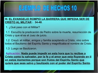 III.  EL EVANGELIO ROMPIO LA BARRERA QUE IMPEDIA SER DE CRISTO AL MILITAR  :  34-48 .   1. ¿Qué paso con el Militar? 1.1  Escucho la predicación de Pedro sobre la muerte, resurrección de Cristo y que el es el Juez de juicio. 1.2  Creyó: el militar, amigos y familia aceptando a Cristo, vino sobre todos el Bautismo del Espíritu Santo y magnificaba el nombre de Cristo. 1.3  Luego se Bautizaron.  Aplicación:  Nada puede impedir en esta hora que tu recibas a Cristo como tu salvador, por la fe y el amor que esta fluyendo en ti en estos momentos porque son frutos del Espíritu Santo que quiere que seas salvo y bautizado con el poder del Espíritu Santo .   EJEMPLO  DE HECHOS 10 