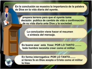 En la conclusión se muestra la importancia de la palabra  de Dios en la vida diaria del oyente. prepara terreno para que el oyente tome  decisión  publica de cambio de vida o confirmación  de su vida diaria ante Dios y la sociedad. La conclusión viene hacer el resumen o síntesis del mensaje. Es bueno usar  esta  frase: POR LO TANTO ......... todo hombre necesita creer como el militar. En forma interrogativa: POR LO TANTO........ si tienes fe en Dios acepta a Cristo como el militar lo hizo . 