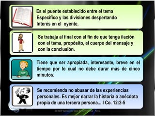 Tiene que ser apropiada, interesante, breve en el tiempo por lo cual no debe durar mas de cinco minutos. Se recomienda no abusar de las experiencias personales. Es mejor narrar la historia o anécdota propia de una tercera persona... I Co. 12:2-5   Se trabaja al final con el fin de que tenga ilación con el tema, propósito, el cuerpo del mensaje y con la conclusión. SETIDP Iglesia de Dios de la Profecía - Perú Es el puente establecido entre el tema  Especifico y las divisiones despertando  Interés en el  oyente. 