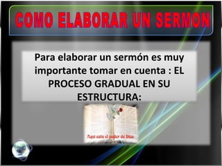 COMO ELABORAR UN SERMON Para elaborar un sermón es muy importante tomar en cuenta : EL PROCESO GRADUAL EN SU ESTRUCTURA: 