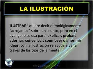 LA ILUSTRACIÓN SETIDP Iglesia de Dios de la Profecía - Perú ILUSTRAR”  quiere decir etimológicamente “arrojar luz” sobre un asunto, pero en el evangelio se usa para:  explicar, probar, adornar, convencer, conmover o imprimir ideas,  con la ilustración se ayuda a ver a través de los ojos de la mente. 