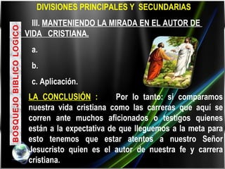     DIVISIONES PRINCIPALES Y  SECUNDARIAS III.  MANTENIENDO LA MIRADA EN EL AUTOR DE  LA  VIDA  CRISTIANA. a. b. c. Aplicación.  LA CONCLUSIÓN  :  Por lo tanto: si comparamos nuestra vida cristiana como las carreras que aquí se corren ante muchos aficionados o testigos quienes están a la expectativa de que lleguemos a la meta para esto tenemos que estar atentos a nuestro Señor Jesucristo quien es el autor de nuestra fe y carrera cristiana. 
