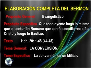 ELABORACIÓN COMPLETA DEL SERMON   Propósito General:   Evangelistico . Propósito Especifico :  Que todo oyente haga lo mismo que el centurión Romano que con fe sencilla recibió a Cristo y luego lo Bautizo. Texto :  Hch. 20: 1-48 (44-48) Tema General :   LA CONVERSIÓN. Tema Especifico :  La conversión de un Militar. 
