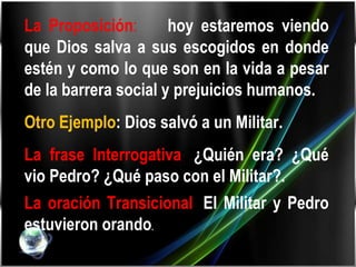 La Proposición :   hoy estaremos viendo que Dios salva a sus escogidos en donde estén y como lo que son en la vida a pesar de la barrera social y prejuicios humanos. Otro Ejemplo : Dios salvó a un Militar. La frase Interrogativa :  ¿Quién era? ¿Qué vio Pedro? ¿Qué paso con el Militar?. La oración Transicional :  El Militar y Pedro estuvieron orando . 