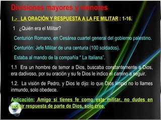 Divisiones mayores y menores :    I .-  LA ORACIÓN Y RESPUESTA A LA FE MILITAR  : 1-16. 1 1  ¿Quién era el Militar?    Centurión Romano, en Cesárea cuartel general del gobierno palestino.    Centurión: Jefe Militar de una centuria (100 soldados).    Estaba al mando de la compañía “ La Italiana”. 1.1  Era un hombre de temor a Dios, buscaba constantemente a Dios, era dadivoso, por su oración y su fe Dios le indico el camino a seguir. 1.2.  La visión de Pedro, y Dios le dijo: lo que Dios limpio no lo llames inmundo, solo obedece. Aplicación:   Amigo si tienes fe como este militar, no dudes en recibir respuesta de parte de Dios, solo cree. 