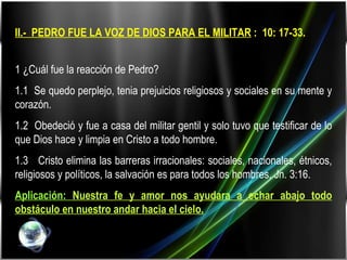II.-  PEDRO FUE LA VOZ DE DIOS PARA EL MILITAR  :  10: 17-33.   1 ¿Cuál fue la reacción de Pedro? 1.1  Se quedo perplejo, tenia prejuicios religiosos y sociales en su mente y corazón. 1.2  Obedeció y fue a casa del militar gentil y solo tuvo que testificar de lo que Dios hace y limpia en Cristo a todo hombre. 1.3  Cristo elimina las barreras irracionales: sociales, nacionales, étnicos, religiosos y políticos, la salvación es para todos los hombres. Jn. 3:16. Aplicación:  Nuestra fe y amor nos ayudara a echar abajo todo obstáculo en nuestro andar hacia el cielo. 