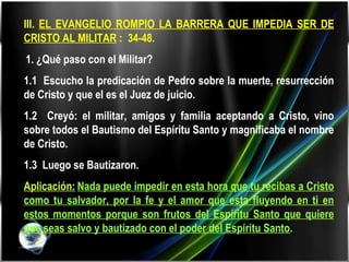 III.  EL EVANGELIO ROMPIO LA BARRERA QUE IMPEDIA SER DE CRISTO AL MILITAR  :  34-48.   1. ¿Qué paso con el Militar? 1.1  Escucho la predicación de Pedro sobre la muerte, resurrección de Cristo y que el es el Juez de juicio. 1.2  Creyó: el militar, amigos y familia aceptando a Cristo, vino sobre todos el Bautismo del Espíritu Santo y magnificaba el nombre de Cristo. 1.3  Luego se Bautizaron.  Aplicación:   Nada puede impedir en esta hora que tu recibas a Cristo como tu salvador, por la fe y el amor que esta fluyendo en ti en estos momentos porque son frutos del Espíritu Santo que quiere que seas salvo y bautizado con el poder del Espíritu Santo . 