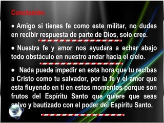 Conclusión:     Amigo si tienes fe como este militar, no dudes en recibir respuesta de parte de Dios, solo cree.    Nuestra fe y amor nos ayudara a echar abajo todo obstáculo en nuestro andar hacia el cielo.     Nada puede impedir en esta hora que tu recibas a Cristo como tu salvador, por la fe y el amor que esta fluyendo en ti en estos momentos porque son frutos del Espíritu Santo que quiere que seas salvo y bautizado con el poder del Espíritu Santo. 