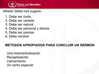 Alfredo Gibbs nos sugiere:
 1. Debe ser corta.
 2. Debe ser variada
 3. Debe ser natural
 4. Debe ser personal y directa
 5. Debe ser precisa
 6. Debe concluir

 METODOS APROPIADOS PARA CONCLUIR UN SERMON

  Una historia/ilustración
  Recapitulación
  Llamamiento
  Un canto especial
 