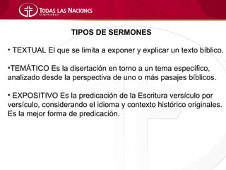 TIPOS DE SERMONES

• TEXTUAL El que se limita a exponer y explicar un texto bíblico.

•TEMÁTICO Es la disertación en torno a un tema específico,
analizado desde la perspectiva de uno o más pasajes bíblicos.

• EXPOSITIVO Es la predicación de la Escritura versículo por
versículo, considerando el idioma y contexto histórico originales.
Es la mejor forma de predicación.
 
