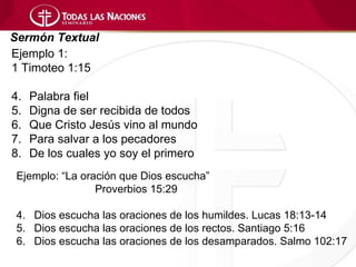 Sermón Textual
Ejemplo 1:
1 Timoteo 1:15

4.   Palabra fiel
5.   Digna de ser recibida de todos
6.   Que Cristo Jesús vino al mundo
7.   Para salvar a los pecadores
8.   De los cuales yo soy el primero
 Ejemplo: “La oración que Dios escucha”
                 Proverbios 15:29

 4. Dios escucha las oraciones de los humildes. Lucas 18:13-14
 5. Dios escucha las oraciones de los rectos. Santiago 5:16
 6. Dios escucha las oraciones de los desamparados. Salmo 102:17
 