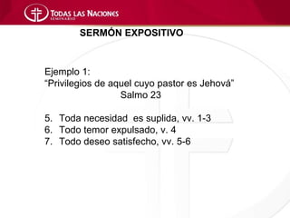 SERMÓN EXPOSITIVO



Ejemplo 1:
“Privilegios de aquel cuyo pastor es Jehová”
                  Salmo 23

5. Toda necesidad es suplida, vv. 1-3
6. Todo temor expulsado, v. 4
7. Todo deseo satisfecho, vv. 5-6
 