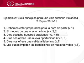 Ejemplo 2: “Seis principios para una vida cristiana victoriosa
                           2 Reyes 20:1-11

1. Debemos estar preparados para la hora de partir (v.1)
2. El modelo de una oración eficaz (vv. 2,3)
3. Dios escucha nuestras oraciones (vv. 4,5)
4. Dios nos ofrece una nueva oportunidad (vv.5, 6)
5. Dios nos ofrece una salida al laberinto (v.7)
6. Las dudas impiden las bendiciones en nuestras vidas (v.8).
 