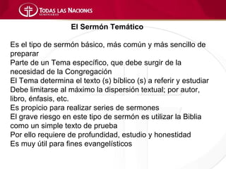 El Sermón Temático

Es el tipo de sermón básico, más común y más sencillo de
preparar
Parte de un Tema específico, que debe surgir de la
necesidad de la Congregación
El Tema determina el texto (s) bíblico (s) a referir y estudiar
Debe limitarse al máximo la dispersión textual; por autor,
libro, énfasis, etc.
Es propicio para realizar series de sermones
El grave riesgo en este tipo de sermón es utilizar la Biblia
como un simple texto de prueba
Por ello requiere de profundidad, estudio y honestidad
Es muy útil para fines evangelísticos
 