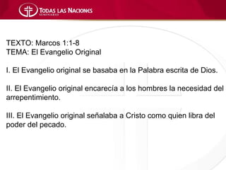 TEXTO: Marcos 1:1-8
TEMA: El Evangelio Original

I. El Evangelio original se basaba en la Palabra escrita de Dios.

II. El Evangelio original encarecía a los hombres la necesidad del
arrepentimiento.

III. El Evangelio original señalaba a Cristo como quien libra del
poder del pecado.
 
