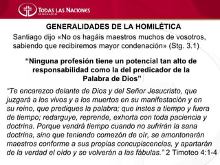 GENERALIDADES DE LA HOMILÉTICA
  Santiago dijo «No os hagáis maestros muchos de vosotros,
  sabiendo que recibiremos mayor condenación» (Stg. 3.1)

     “Ninguna profesión tiene un potencial tan alto de
       responsabilidad como la del predicador de la
                     Palabra de Dios”
“Te encarezco delante de Dios y del Señor Jesucristo, que
juzgará a los vivos y a los muertos en su manifestación y en
su reino, que prediques la palabra; que instes a tiempo y fuera
de tiempo; redarguye, reprende, exhorta con toda paciencia y
doctrina. Porque vendrá tiempo cuando no sufrirán la sana
doctrina, sino que teniendo comezón de oír, se amontonarán
maestros conforme a sus propias concupiscencias, y apartarán
de la verdad el oído y se volverán a las fábulas.” 2 Timoteo 4:1-4
 