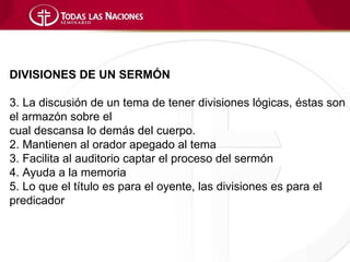 DIVISIONES DE UN SERMÓN

3. La discusión de un tema de tener divisiones lógicas, éstas son
el armazón sobre el
cual descansa lo demás del cuerpo.
2. Mantienen al orador apegado al tema
3. Facilita al auditorio captar el proceso del sermón
4. Ayuda a la memoria
5. Lo que el título es para el oyente, las divisiones es para el
predicador
 