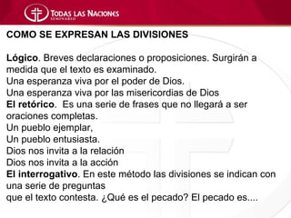 COMO SE EXPRESAN LAS DIVISIONES

Lógico. Breves declaraciones o proposiciones. Surgirán a
medida que el texto es examinado.
Una esperanza viva por el poder de Dios.
Una esperanza viva por las misericordias de Dios
El retórico. Es una serie de frases que no llegará a ser
oraciones completas.
Un pueblo ejemplar,
Un pueblo entusiasta.
Dios nos invita a la relación
Dios nos invita a la acción
El interrogativo. En este método las divisiones se indican con
una serie de preguntas
que el texto contesta. ¿Qué es el pecado? El pecado es....
 
