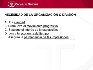 NECESIDAD DE LA ORGANIZACIÓN O DIVISIÓN

A. Da claridad.
B. Promueve el movimiento progresivo
C. Sostiene el interés de la exposición:
D. Logra la economía de tiempo:
E. Asegura la permanencia de las impresiones
 