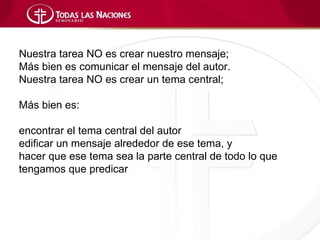 Nuestra tarea NO es crear nuestro mensaje;
Más bien es comunicar el mensaje del autor.
Nuestra tarea NO es crear un tema central;

Más bien es:

encontrar el tema central del autor
edificar un mensaje alrededor de ese tema, y
hacer que ese tema sea la parte central de todo lo que
tengamos que predicar
 