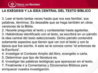 LA EXÉGESIS Y LA IDEA CENTRAL DEL TEXTO BÍBLICO

3. Leer el texto tantas veces hasta que nos sea familiar, sus
palabras, términos. Es deseable que se haga también en otras
versiones de la Biblia.
2. Hacerle preguntas al texto y contestarlas hasta agotarlas.
3. Habiéndose identificado con el texto, se escribirá en un párrafo
la idea central del texto seleccionado. Dicho párrafo contendrá
solamente aspectos que tienen que ver con el texto y con la
época que fue escrito. A esto se le conoce como “el entonces de
la Escritura”.
4. Investigar el Contexto Amplio del libro, evangelio o carta.
5. Determinar que tipo de literatura es.
6. Investigar las palabras teológicas que aparezcan en el texto.
7. Finalmente ir a Comentarios y Diccionarios Bíblicos para
enriquecer nuestra investigación.
 