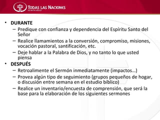 • DURANTE
   – Predique con confianza y dependencia del Espíritu Santo del
     Señor
   – Realice llamamientos a la conversión, compromiso, misiones,
     vocación pastoral, santificación, etc.
   – Deje hablar a la Palabra de Dios, y no tanto lo que usted
     piensa
• DESPUÉS
   – Retroalimente el Sermón inmediatamente (impactos…)
   – Provea algún tipo de seguimiento (grupos pequeños de hogar,
     o discusión entre semana en el estudio bíblico)
   – Realice un inventario/encuesta de comprensión, que será la
     base para la elaboración de los siguientes sermones
 