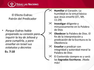  Humillar el Corazón. La
       El Efecto Esdras:          humildad es la virtud básica
                                  que Jesús enseñó (Cf., Mt.
     Patrón del Predicador        11:29)
                                 Investigar diligente y
                                  minuciosamente en la Palabra
• Porque Esdras había             de Dios
  preparado su corazón para      Obedecer la Palabra de Dios. El
  inquirir la ley de Jehová y     fin de la interpretación y
  para cumplirla, y para          predicación de la Escritura es la
  enseñar en Israel sus           Obediencia
  estatutos y decretos           Enseñar o predicar con
                                  integridad y autoridad moral la
  Es. 7:10                        Palabra de Dios
                                 El Contenido siempre es y será:
                                  las Sagradas Escrituras. ¡Nada
                                  más!
 